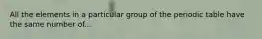 All the elements in a particular group of the periodic table have the same number of...