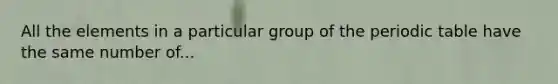 All the elements in a particular group of the periodic table have the same number of...