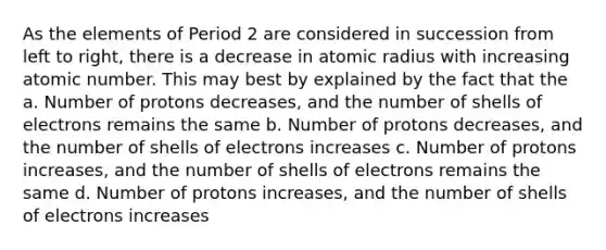 As the elements of Period 2 are considered in succession from left to right, there is a decrease in atomic radius with increasing atomic number. This may best by explained by the fact that the a. Number of protons decreases, and the number of shells of electrons remains the same b. Number of protons decreases, and the number of shells of electrons increases c. Number of protons increases, and the number of shells of electrons remains the same d. Number of protons increases, and the number of shells of electrons increases