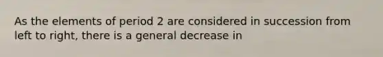 As the elements of period 2 are considered in succession from left to right, there is a general decrease in