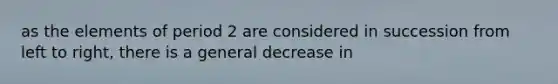 as the elements of period 2 are considered in succession from left to right, there is a general decrease in