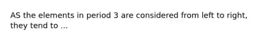 AS the elements in period 3 are considered from left to right, they tend to ...