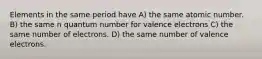 Elements in the same period have A) the same atomic number. B) the same n quantum number for valence electrons C) the same number of electrons. D) the same number of valence electrons.