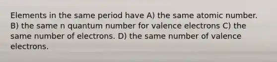 Elements in the same period have A) the same atomic number. B) the same n quantum number for valence electrons C) the same number of electrons. D) the same number of valence electrons.