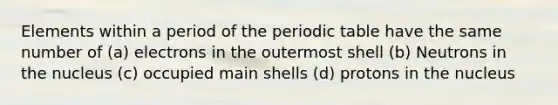 Elements within a period of the periodic table have the same number of (a) electrons in the outermost shell (b) Neutrons in the nucleus (c) occupied main shells (d) protons in the nucleus