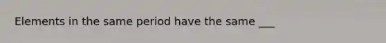 Elements in the same period have the same ___