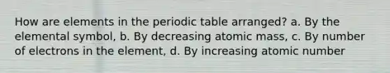 How are elements in the periodic table arranged? a. By the elemental symbol, b. By decreasing atomic mass, c. By number of electrons in the element, d. By increasing atomic number