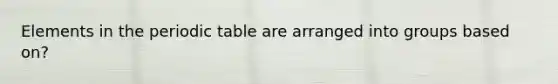 Elements in the periodic table are arranged into groups based on?