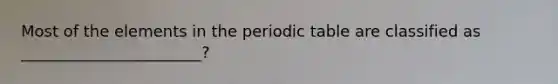 Most of the elements in the periodic table are classified as _______________________?