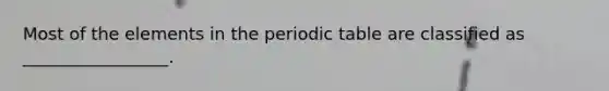 Most of the elements in the periodic table are classified as _________________.