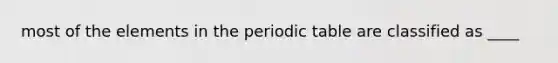 most of the elements in <a href='https://www.questionai.com/knowledge/kIrBULvFQz-the-periodic-table' class='anchor-knowledge'>the periodic table</a> are classified as ____