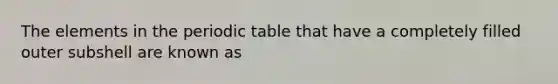 The elements in <a href='https://www.questionai.com/knowledge/kIrBULvFQz-the-periodic-table' class='anchor-knowledge'>the periodic table</a> that have a completely filled outer subshell are known as