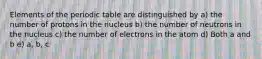 Elements of the periodic table are distinguished by a) the number of protons in the nucleus b) the number of neutrons in the nucleus c) the number of electrons in the atom d) Both a and b e) a, b, c