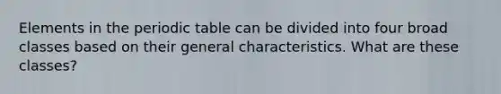 Elements in <a href='https://www.questionai.com/knowledge/kIrBULvFQz-the-periodic-table' class='anchor-knowledge'>the periodic table</a> can be divided into four broad classes based on their general characteristics. What are these classes?
