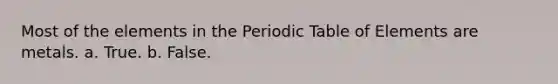 Most of the elements in the Periodic Table of Elements are metals. a. True. b. False.