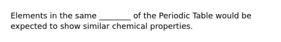 Elements in the same ________ of the Periodic Table would be expected to show similar chemical properties.