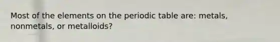 Most of the elements on the periodic table are: metals, nonmetals, or metalloids?