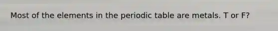 Most of the elements in the periodic table are metals. T or F?