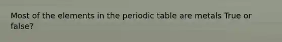 Most of the elements in the periodic table are metals True or false?