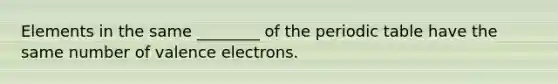 Elements in the same ________ of the periodic table have the same number of valence electrons.