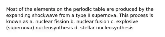 Most of the elements on the periodic table are produced by the expanding shockwave from a type II supernova. This process is known as a. nuclear fission b. nuclear fusion c. explosive (supernova) nucleosynthesis d. stellar nucleosynthesis