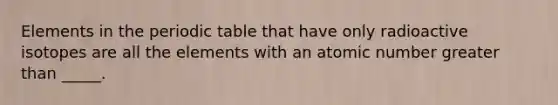 Elements in <a href='https://www.questionai.com/knowledge/kIrBULvFQz-the-periodic-table' class='anchor-knowledge'>the periodic table</a> that have only radioactive isotopes are all the elements with an atomic number <a href='https://www.questionai.com/knowledge/ktgHnBD4o3-greater-than' class='anchor-knowledge'>greater than</a> _____.