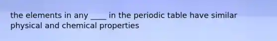 the elements in any ____ in the periodic table have similar physical and chemical properties