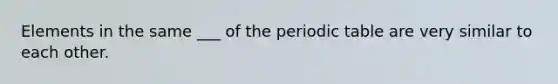 Elements in the same ___ of <a href='https://www.questionai.com/knowledge/kIrBULvFQz-the-periodic-table' class='anchor-knowledge'>the periodic table</a> are very similar to each other.