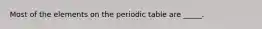 Most of the elements on the periodic table are _____.