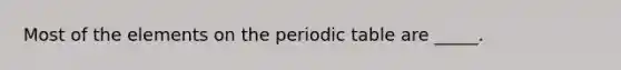 Most of the elements on the periodic table are _____.