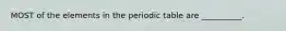 MOST of the elements in the periodic table are __________.