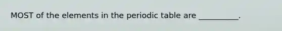 MOST of the elements in <a href='https://www.questionai.com/knowledge/kIrBULvFQz-the-periodic-table' class='anchor-knowledge'>the periodic table</a> are __________.
