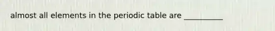 almost all elements in the periodic table are __________