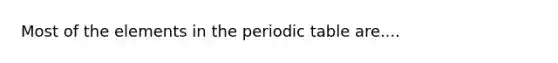 Most of the elements in <a href='https://www.questionai.com/knowledge/kIrBULvFQz-the-periodic-table' class='anchor-knowledge'>the periodic table</a> are....