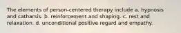 The elements of person-centered therapy include a. hypnosis and catharsis. b. reinforcement and shaping. c. rest and relaxation. d. unconditional positive regard and empathy.