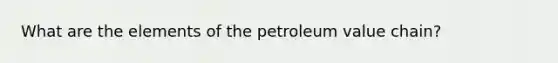 What are the elements of the petroleum value chain?