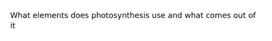 What elements does photosynthesis use and what comes out of it