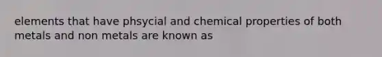 elements that have phsycial and chemical properties of both metals and non metals are known as