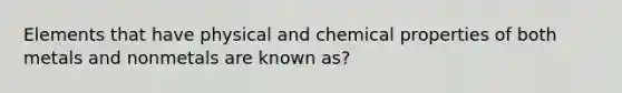 Elements that have physical and chemical properties of both metals and nonmetals are known as?