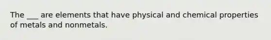 The ___ are elements that have physical and chemical properties of metals and nonmetals.