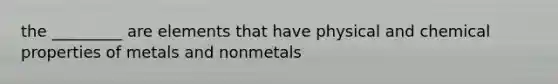 the _________ are elements that have physical and chemical properties of metals and nonmetals