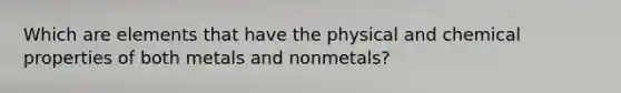 Which are elements that have the physical and chemical properties of both metals and nonmetals?