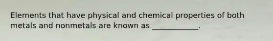 Elements that have physical and chemical properties of both metals and nonmetals are known as ____________.