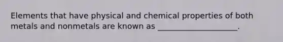 Elements that have physical and chemical properties of both metals and nonmetals are known as ____________________.