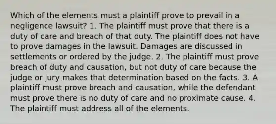 Which of the elements must a plaintiff prove to prevail in a negligence lawsuit? 1. The plaintiff must prove that there is a duty of care and breach of that duty. The plaintiff does not have to prove damages in the lawsuit. Damages are discussed in settlements or ordered by the judge. 2. The plaintiff must prove breach of duty and causation, but not duty of care because the judge or jury makes that determination based on the facts. 3. A plaintiff must prove breach and causation, while the defendant must prove there is no duty of care and no proximate cause. 4. The plaintiff must address all of the elements.