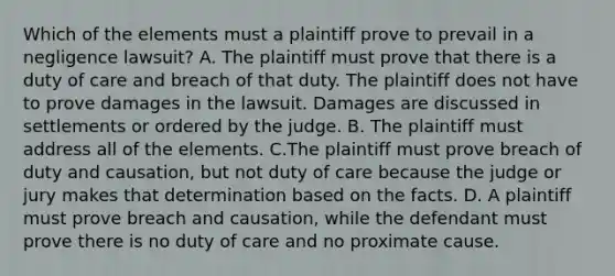 Which of the elements must a plaintiff prove to prevail in a negligence lawsuit? A. The plaintiff must prove that there is a duty of care and breach of that duty. The plaintiff does not have to prove damages in the lawsuit. Damages are discussed in settlements or ordered by the judge. B. The plaintiff must address all of the elements. C.The plaintiff must prove breach of duty and causation, but not duty of care because the judge or jury makes that determination based on the facts. D. A plaintiff must prove breach and causation, while the defendant must prove there is no duty of care and no proximate cause.