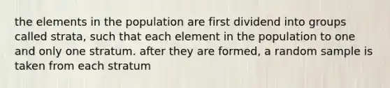 the elements in the population are first dividend into groups called strata, such that each element in the population to one and only one stratum. after they are formed, a random sample is taken from each stratum