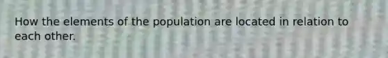 How the elements of the population are located in relation to each other.