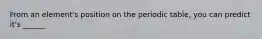 From an element's position on the periodic table, you can predict it's ______