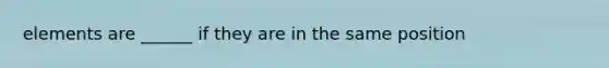 elements are ______ if they are in the same position